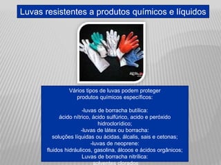 Luvas resistentes a produtos químicos e líquidos
Vários tipos de luvas podem proteger
produtos químicos específicos:
-luvas de borracha butílica:
ácido nítrico, ácido sulfúrico, acido e peróxido
hidroclorídico;
-luvas de látex ou borracha:
soluções líquidas ou ácidas, álcalis, sais e cetonas;
-luvas de neoprene:
fluidos hidráulicos, gasolina, álcoos e ácidos orgânicos;
Luvas de borracha nitrílica:
 