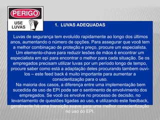 1. LUVAS ADEQUADAS
Luvas de segurança tem evoluído rapidamente ao longo dos últimos
anos, aumentando o número de opções. Para assegurar que você tem
a melhor combinaçao de proteção e preço, procure um especialista.
Um elemento-chave para reduzir lesões de mãos é encontrar um
especialista em epi para encontrar o melhor para cada situação. Se os
empregados precisam utilizar luvas por um período longo de tempo,
procure saber como está a adaptação deles procurando tambem ouvi-
los – este feed back é muito importante para aumentar a
conscientização para o uso.
Na maioria dos casos, a diferença entre uma implementação bem
sucedida de uso de EPI pode ser o sentimento de envolvimento dos
empregados. Se você os envolve no processo de decisão, no
levantamento de questões ligadas ao uso, e utilizando este feedback,
geralmente há uma transição suave para uma melhor conscientização
no uso do EPI.
 
