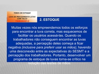 2. ESTOQUE
Muitas vezes nós empreendemos todos os esforços
para encontrar a luva correta, mas esquecemos de
facilitar os usuários acessá-las. Quando os
trabalhadores não conseguem encontrar as luvas
adequadas, a percepção deles começa a ficar
negativa (inclusive para preferir usar as mãos), havendo
uma desconexão entre as expectativas do SESMT e a
percepção dos trabalhadores. Portanto, desenvolver um
programa de estoque de luvas torna-se crítico na
redução das lesões de mãos.
 