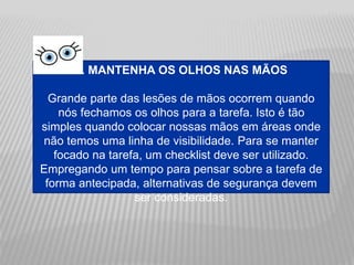 3. MANTENHA OS OLHOS NAS MÃOS
Grande parte das lesões de mãos ocorrem quando
nós fechamos os olhos para a tarefa. Isto é tão
simples quando colocar nossas mãos em áreas onde
não temos uma linha de visibilidade. Para se manter
focado na tarefa, um checklist deve ser utilizado.
Empregando um tempo para pensar sobre a tarefa de
forma antecipada, alternativas de segurança devem
ser consideradas.
 