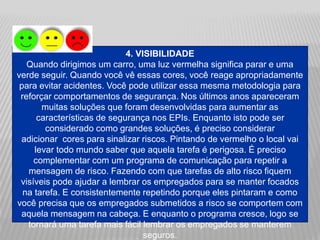 4. VISIBILIDADE
Quando dirigimos um carro, uma luz vermelha significa parar e uma
verde seguir. Quando você vê essas cores, você reage apropriadamente
para evitar acidentes. Você pode utilizar essa mesma metodologia para
reforçar comportamentos de segurança. Nos últimos anos apareceram
muitas soluções que foram desenvolvidas para aumentar as
características de segurança nos EPIs. Enquanto isto pode ser
considerado como grandes soluções, é preciso considerar
adicionar cores para sinalizar riscos. Pintando de vermelho o local vai
levar todo mundo saber que aquela tarefa é perigosa. É preciso
complementar com um programa de comunicação para repetir a
mensagem de risco. Fazendo com que tarefas de alto risco fiquem
visíveis pode ajudar a lembrar os empregados para se manter focados
na tarefa. E consistentemente repetindo porque eles pintaram e como
você precisa que os empregados submetidos a risco se comportem com
aquela mensagem na cabeça. E enquanto o programa cresce, logo se
tornará uma tarefa mais fácil lembrar os empregados se manterem
seguros.
 