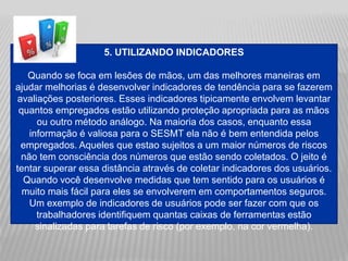 5. UTILIZANDO INDICADORES
Quando se foca em lesões de mãos, um das melhores maneiras em
ajudar melhorias é desenvolver indicadores de tendência para se fazerem
avaliações posteriores. Esses indicadores tipicamente envolvem levantar
quantos empregados estão utilizando proteção apropriada para as mãos
ou outro método análogo. Na maioria dos casos, enquanto essa
informação é valiosa para o SESMT ela não é bem entendida pelos
empregados. Aqueles que estao sujeitos a um maior números de riscos
não tem consciência dos números que estão sendo coletados. O jeito é
tentar superar essa distância através de coletar indicadores dos usuários.
Quando você desenvolve medidas que tem sentido para os usuários é
muito mais fácil para eles se envolverem em comportamentos seguros.
Um exemplo de indicadores de usuários pode ser fazer com que os
trabalhadores identifiquem quantas caixas de ferramentas estão
sinalizadas para tarefas de risco (por exemplo, na cor vermelha).
 