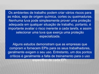 Os ambientes de trabalho podem criar vários riscos para
as mãos, seja de origem química, cortes ou queimaduras.
Nenhuma luva pode simplesmente prover uma proteção
adequada em qualquer situação de trabalho, portanto, é
importante avaliar o risco inerente a cada tarefa, e assim
selecionar uma luva que exerça uma proteção
especializada.
Alguns estudos demonstram que as empresas que
compram e fornecem EPIs para os seus trabalhadores,
geralmente exigem o seu uso. Entretanto, um dos pontos
críticos é geralmente a falta de treinamento para o uso
específico de cada EPI.
 