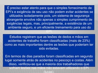 É preciso estar atento para que o simples fornecimento de
EPI’s e exigência de seu uso não podem evitar acidentes se
utilizados isoladamente pois, um sistema de segurança
abrangente envolve não apenas o simples cumprimento de
exigências legais, mas, principalmente, a existência de um
ambiente seguro, e um eficiente treinamento para uso do
EPI.
Estudos registram que as lesões de dedos e mãos em
acidentes de trabalho foram classificadas (mais de 23%)
como as mais importantes dentre as lesões que poderiam ter
sido evitadas.
Em termos de dias parados foram classificadas em segundo
lugar somente atrás de acidentes no pescoço e costas. Além
disso, verificou-se que a maioria dos trabalhadores que
sofriam lesões nas mãos não estavam utilizando o EPI
(luvas).
 