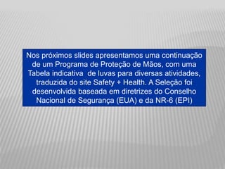 Nos próximos slides apresentamos uma continuação
de um Programa de Proteção de Mãos, com uma
Tabela indicativa de luvas para diversas atividades,
traduzida do site Safety + Health. A Seleção foi
desenvolvida baseada em diretrizes do Conselho
Nacional de Segurança (EUA) e da NR-6 (EPI)
 