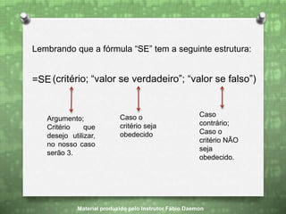 Lembrando que a fórmula “SE” tem a seguinte estrutura:
=SE(critério; “valor se verdadeiro”; “valor se falso”)
Argumento;
Critério que
desejo utilizar,
no nosso caso
serão 3.
Caso o
critério seja
obedecido
Caso
contrário;
Caso o
critério NÃO
seja
obedecido.
Material produzido pelo Instrutor Fábio Daemon
 