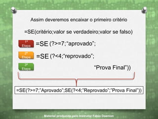 =SE(critério;valor se verdadeiro;valor se falso)
Assim deveremos encaixar o primeiro critério
=SE (?>=7;“aprovado”;
“Prova Final”))
1ª
Etapa
2ª
Etapa
3ª
Etapa
=SE (?<4;“reprovado”;
Material produzido pelo Instrutor Fábio Daemon
=SE(?>=7;”Aprovado”;SE(?<4;”Reprovado”;”Prova Final”))
 