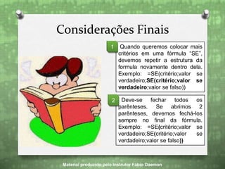 Considerações Finais
Material produzido pelo Instrutor Fábio Daemon
Quando queremos colocar mais
critérios em uma fórmula “SE”,
devemos repetir a estrutura da
formula novamente dentro dela.
Exemplo: =SE(critério;valor se
verdadeiro;SE(critério;valor se
verdadeiro;valor se falso))
1
Deve-se fechar todos os
parênteses. Se abrimos 2
parênteses, devemos fechá-los
sempre no final da fórmula.
Exemplo: =SE(critério;valor se
verdadeiro;SE(critério;valor se
verdadeiro;valor se falso))
2
 