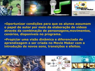 Oportunizar condições para que os alunos assumam  o papel de autor por meio da elaboração de vídeos através da combinação de personagens,movimentos,  cenários, disponíveis no programa. Propiciar uma visão dinâmica e diferenciada de aprendizagem a ser criada no Movie Maker com a introdução de novos sons, transições e efeitos. 