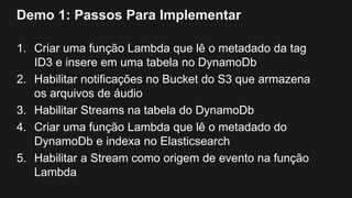Demo 1: Passos Para Implementar
1. Criar uma função Lambda que lê o metadado da tag
ID3 e insere em uma tabela no DynamoDb
2. Habilitar notificações no Bucket do S3 que armazena
os arquivos de áudio
3. Habilitar Streams na tabela do DynamoDb
4. Criar uma função Lambda que lê o metadado do
DynamoDb e indexa no Elasticsearch
5. Habilitar a Stream como origem de evento na função
Lambda
 