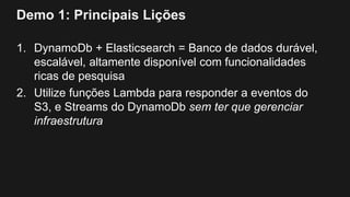 Demo 1: Principais Lições
1. DynamoDb + Elasticsearch = Banco de dados durável,
escalável, altamente disponível com funcionalidades
ricas de pesquisa
2. Utilize funções Lambda para responder a eventos do
S3, e Streams do DynamoDb sem ter que gerenciar
infraestrutura
 