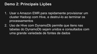 Demo 2: Principais Lições
1. Usar o Amazon EMR para rapidamente provisionar um
cluster Hadoop com Hive, e destruí-lo ao terminar os
processamentos
2. Uso de Hive com DynamoDb permite que itens nas
tabelas do DynamoDb sejam unidos e consultados com
uma grande variedade de fontes de dados
 