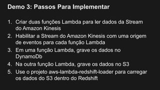 Demo 3: Passos Para Implementar
1. Criar duas funções Lambda para ler dados da Stream
do Amazon Kinesis
2. Habilitar a Stream do Amazon Kinesis com uma origem
de eventos para cada função Lambda
3. Em uma função Lambda, grave os dados no
DynamoDb
4. Na outra função Lambda, grave os dados no S3
5. Use o projeto aws-lambda-redshift-loader para carregar
os dados do S3 dentro do Redshift
 