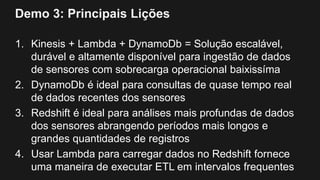 Demo 3: Principais Lições
1. Kinesis + Lambda + DynamoDb = Solução escalável,
durável e altamente disponível para ingestão de dados
de sensores com sobrecarga operacional baixissíma
2. DynamoDb é ideal para consultas de quase tempo real
de dados recentes dos sensores
3. Redshift é ideal para análises mais profundas de dados
dos sensores abrangendo períodos mais longos e
grandes quantidades de registros
4. Usar Lambda para carregar dados no Redshift fornece
uma maneira de executar ETL em intervalos frequentes
 