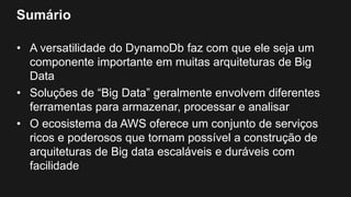 Sumário
• A versatilidade do DynamoDb faz com que ele seja um
componente importante em muitas arquiteturas de Big
Data
• Soluções de “Big Data” geralmente envolvem diferentes
ferramentas para armazenar, processar e analisar
• O ecosistema da AWS oferece um conjunto de serviços
ricos e poderosos que tornam possível a construção de
arquiteturas de Big data escaláveis e duráveis com
facilidade
 