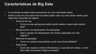 Características de Big Data
• A quantidade de dados está aumentando em uma velocidade rápida
• Dados brutos de uma vasta fonte de dados estão cada vez mais sendo usados para
responder perguntas de negócio
• Arquivos de Log
• Como as suas aplicaçnoes estão sendo usadas e quem está usando
elas?
• Monitoramento de desempenho de aplicações
• Qual o impacto do desempenho de minhas aplicações em meu
negócio?
• Métricas de aplicação
• Como os usuários responderão a uma nova funcionalidade?
• Segurança
• Quem tem acesso a minha infraestrutura, o que eles tem aesso, e como
eles estão acessando? Alguma ameaça?
 