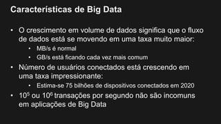 Características de Big Data
• O crescimento em volume de dados significa que o fluxo
de dados está se movendo em uma taxa muito maior:
• MB/s é normal
• GB/s está ficando cada vez mais comum
• Número de usuários conectados está crescendo em
uma taxa impressionante:
• Estima-se 75 bilhões de dispositivos conectados em 2020
• 105 ou 106 transações por segundo não são incomuns
em aplicações de Big Data
 