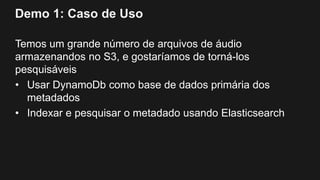 Demo 1: Caso de Uso
Temos um grande número de arquivos de áudio
armazenandos no S3, e gostaríamos de torná-los
pesquisáveis
• Usar DynamoDb como base de dados primária dos
metadados
• Indexar e pesquisar o metadado usando Elasticsearch
 