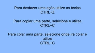 Para desfazer uma ação utilize as teclas
CTRL+Z
Para copiar uma parte, selecione e utilize
CTRL+C
Para colar uma parte, selecione onde irá colar e
utilize
CTRL+C
 