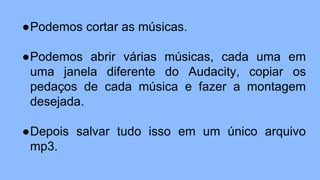 ●Podemos cortar as músicas.
●Podemos abrir várias músicas, cada uma em
uma janela diferente do Audacity, copiar os
pedaços de cada música e fazer a montagem
desejada.
●Depois salvar tudo isso em um único arquivo
mp3.
 