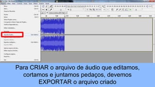 Para CRIAR o arquivo de áudio que editamos,
cortamos e juntamos pedaços, devemos
EXPORTAR o arquivo criado
 
