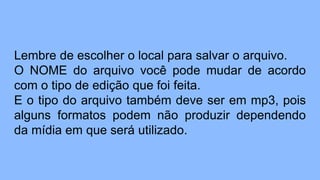 Lembre de escolher o local para salvar o arquivo.
O NOME do arquivo você pode mudar de acordo
com o tipo de edição que foi feita.
E o tipo do arquivo também deve ser em mp3, pois
alguns formatos podem não produzir dependendo
da mídia em que será utilizado.
 