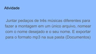 Atividade
Juntar pedaços de três músicas diferentes para
fazer a montagem em um único arquivo, nomear
com o nome desejado e o seu nome. E exportar
para o formato mp3 na sua pasta (Documentos)
 