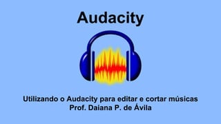 Audacity
Utilizando o Audacity para editar e cortar músicas
Prof. Daiana P. de Ávila
 