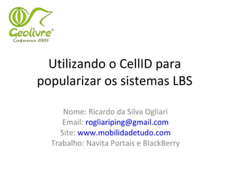 Utilizando o CellID para popularizar os sistemas LBS Nome: Ricardo da Silva Ogliari Email:  [email_address] Site:  www.mobilidadetudo.com Trabalho: Navita Portais e BlackBerry 