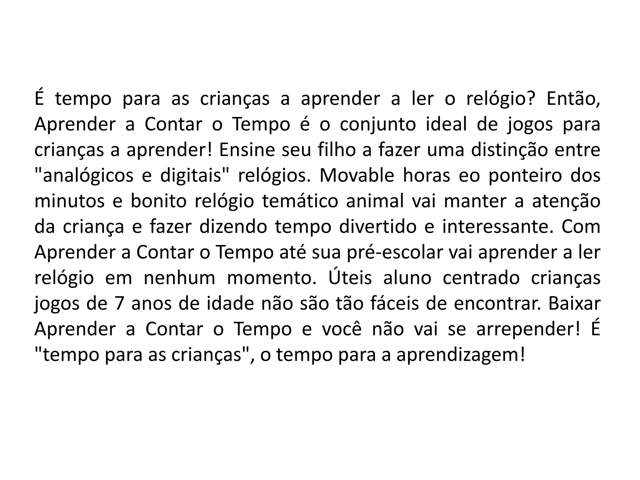 É tempo para as crianças a aprender a ler o relógio? Então,
Aprender a Contar o Tempo é o conjunto ideal de jogos para
crianças a aprender! Ensine seu filho a fazer uma distinção entre
"analógicos e digitais" relógios. Movable horas eo ponteiro dos
minutos e bonito relógio temático animal vai manter a atenção
da criança e fazer dizendo tempo divertido e interessante. Com
Aprender a Contar o Tempo até sua pré-escolar vai aprender a ler
relógio em nenhum momento. Úteis aluno centrado crianças
jogos de 7 anos de idade não são tão fáceis de encontrar. Baixar
Aprender a Contar o Tempo e você não vai se arrepender! É
"tempo para as crianças", o tempo para a aprendizagem!