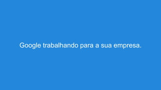 Google trabalhando para a sua empresa.
 