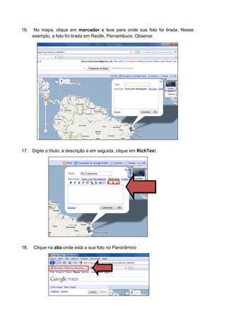 16.    No mapa, clique em marcador e leve para onde sua foto foi tirada. Nesse
      exemplo, a foto foi tirada em Recife, Pernambuco. Observe:




17. Digite o título, a descrição e em seguida, clique em RichText.




18.   Clique na aba onde está a sua foto no Panorâmico
 