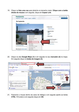 19. Clique na foto uma vez para deixá-la no tamanho maior. Clique com o botão
    direito do mouse e em seguida, clique em Copiar Link.




20. Clique na aba Google Maps (1) e em seguida no seu marcador (2) no mapa.
    Em seguida clique no botão da imagem (3).




                             1




                                                                      3




                                              2



21. Posicione o mouse dentro da caixa de diálogo e em seguida aperte as teclas
    CTRL + V (colar) e em seguida clique em OK.
 