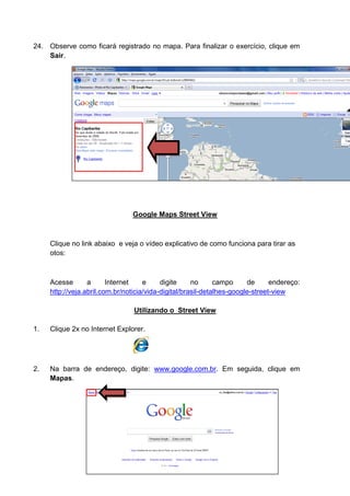 24. Observe como ficará registrado no mapa. Para finalizar o exercício, clique em
    Sair.




                                Google Maps Street View



     Clique no link abaixo e veja o vídeo explicativo de como funciona para tirar as
     otos:



     Acesse       a      Internet    e     digite     no      campo     de      endereço:
     http://veja.abril.com.br/noticia/vida-digital/brasil-detalhes-google-street-view

                                 Utilizando o_Street View

1.   Clique 2x no Internet Explorer.




2.   Na barra de endereço, digite: www.google.com.br. Em seguida, clique em
     Mapas.
 