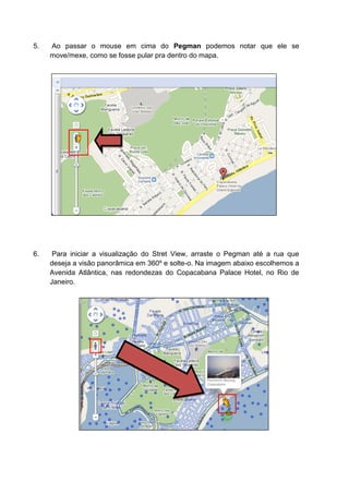 5.   Ao passar o mouse em cima do Pegman podemos notar que ele se
     move/mexe, como se fosse pular pra dentro do mapa.




6.    Para iniciar a visualização do Stret View, arraste o Pegman até a rua que
     deseja a visão panorâmica em 360º e solte-o. Na imagem abaixo escolhemos a
     Avenida Atlântica, nas redondezas do Copacabana Palace Hotel, no Rio de
     Janeiro.
 
