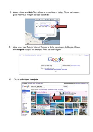 8. Agora, clique em Rich Text. Observe como ficou o balão. Clique na imagem,
    para inserir sua imagem do local escolhido:




9.    Abra uma nova Guia do Internet Explorer e digite o endereço do Google. Clique
      em Imagens e digite, por exemplo: Praia de Boa Viagem.




10.   Clique na imagem desejada.
 