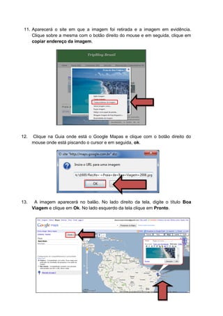 11. Aparecerá o site em que a imagem foi retirada e a imagem em evidência.
     Clique sobre a mesma com o botão direito do mouse e em seguida, clique em
     copiar endereço da imagem.




12.   Clique na Guia onde está o Google Mapas e clique com o botão direito do
      mouse onde está piscando o cursor e em seguida, ok.




13.    A imagem aparecerá no balão. No lado direito da tela, digite o título Boa
      Viagem e clique em Ok. No lado esquerdo da tela clique em Pronto.
 