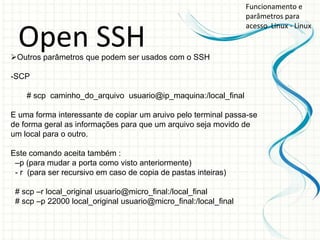 Funcionamento e
                                                                  parâmetros para
                                                                  acesso Linux - Linux

  Open SSH
Outros parâmetros que podem ser usados com o SSH

-SCP

    # scp caminho_do_arquivo usuario@ip_maquina:/local_final

E uma forma interessante de copiar um aruivo pelo terminal passa-se
de forma geral as informações para que um arquivo seja movido de
um local para o outro.

Este comando aceita também :
 –p (para mudar a porta como visto anteriormente)
 - r (para ser recursivo em caso de copia de pastas inteiras)

 # scp –r local_original usuario@micro_final:/local_final
 # scp –p 22000 local_original usuario@micro_final:/local_final
 
