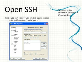 Open SSH                                             Funcionamento e
                                                     parâmetros para acesso
                                                     Windows - Linux
•Para o uso com o Windows o ssh tem alguns recurso
     •Principal ferramenta usada “putty”
 