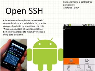 Funcionamento e parâmetros
                                              para acesso
                                              Andróide - Linux

  Open SSH
• Para o uso de Smatphones com conexão
de rede há ainda a possibilidade de conexão
do aparelho direto com servidores da rede
•No caso do Andoid há alguns aplicativos
bem interessantes e até mesmo versões do
Putty para o sistema.
 