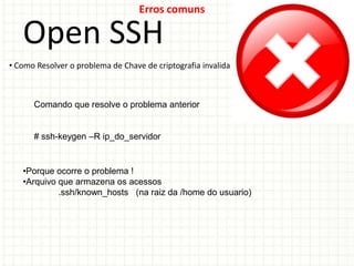 Erros comuns

   Open SSH
• Como Resolver o problema de Chave de criptografia invalida



      Comando que resolve o problema anterior


      # ssh-keygen –R ip_do_servidor


   •Porque ocorre o problema !
   •Arquivo que armazena os acessos
            .ssh/known_hosts (na raiz da /home do usuario)
 