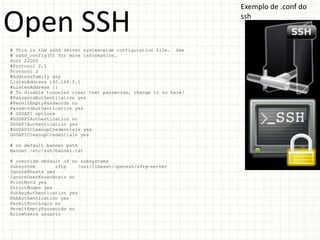 Exemplo de .conf do

Open SSH                                                         ssh



# This is the sshd server system-wide configuration file. See
# sshd_config(5) for more information.
Port 22000
#Protocol 2,1
Protocol 2
#AddressFamily any
ListenAddress 192.168.0.1
#ListenAddress ::
# To disable tunneled clear text passwords, change to no here!
#PasswordAuthentication yes
#PermitEmptyPasswords no
PasswordAuthentication yes
# GSSAPI options
#GSSAPIAuthentication no
GSSAPIAuthentication yes
#GSSAPICleanupCredentials yes
GSSAPICleanupCredentials yes

# no default banner path
Banner /etc/ssh/banner.txt

# override default of no subsystems
Subsystem        sftp   /usr/libexec/openssh/sftp-server
IgnoreRhosts yes
IgnoreUserKnownHosts no
PrintMotd yes
StrictModes yes
PubkeyAuthentication yes
RSAAuthentication yes
PermitRootLogin no
PermitEmptyPasswords no
AllowUsers usuario
 