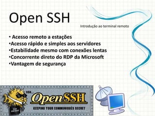 Open SSH                    Introdução ao terminal remoto

• Acesso remoto a estações
•Acesso rápido e simples aos servidores
•Estabilidade mesmo com conexões lentas
•Concorrente direto do RDP da Microsoft
•Vantagem de segurança
 