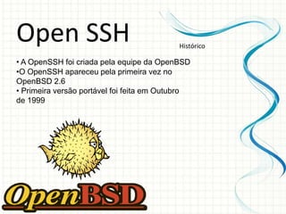 Open SSH                                    Histórico

• A OpenSSH foi criada pela equipe da OpenBSD
•O OpenSSH apareceu pela primeira vez no
OpenBSD 2.6
• Primeira versão portável foi feita em Outubro
de 1999
 