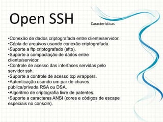 Open SSH                                Características


•Conexão de dados criptografada entre cliente/servidor.
•Cópia de arquivos usando conexão criptografada.
•Suporte a ftp criptografado (sftp).
•Suporte a compactação de dados entre
cliente/servidor.
•Controle de acesso das interfaces servidas pelo
servidor ssh.
•Suporte a controle de acesso tcp wrappers.
•Autenticação usando um par de chaves
pública/privada RSA ou DSA.
•Algoritmo de criptografia livre de patentes.
•Suporte a caracteres ANSI (cores e códigos de escape
especiais no console).
 