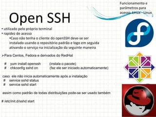 Funcionamento e
                                                                       parâmetros para
                                                                       acesso Linux - Linux

      Open SSH
• utilizado pelo próprio terminal
• rapidez de acesso
       •Caso não tenha o cliente do openSSH deve-se ser
       instalado usando o repositório padrão e logo em seguida
       ativando o serviço na inicialização da seguinte maneira

Para Centos, Fedora e derivados do RedHat

  #   yum install openssh     (instala o pacote)
  #   chkconfig sshd on       (faz ele ser iniciado automaticamente)

caso ele não inicia automaticamente após a instalação
 # service sshd status
 # service sshd start

assim como padrão de todas distribuições pode-se ser usado também

# /etc/init.d/sshd start
 