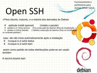 Funcionamento e
                                                                                 parâmetros para
                                                                                 acesso Linux - Linux

   Open SSH
Para Ubuntu, kubuntu, e a maioria dos derivados do Debian

  #   aptitude install openssh            (instala o pacote)
  # update-rc.d -f dhcp remove (Tira a execução do deamon dhcp da inicialização. )
  # update-rc.d dhcp defaults  ( Habilita a execução do deamon dhcp na inicialização
no runlevels padrões )


caso ele não inicia automaticamente após a instalação
 # invoque-rc.d sshd status
 # invoque-rc.d sshd start

 assim como padrão de todas distribuições pode-se ser usado
também

# /etc/init.d/sshd start
 