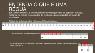 ENTENDA O QUE É UMA
RÉGUA

Em termos simples, é um instrumento de medição feito de papelão, plástico,
metal ou de tecido. As unidades de medição estão marcadas ao longo da
sua borda.
Régua de estudante (ou régua de 30 centímetros).
 Normalmente a régua de um aluno mede 30 centímetros.

cm

 Tem uma marca numerada para cada centímetro,

 As linhas entre os números de centímetro representam as frações de um centímetro, ou
seja, milímetros.

mm

 