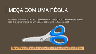 MEÇA COM UMA RÉGUA
Encontre a distância de um objeto ou entre dois pontos que você quer medir,
isso é o comprimento de um objeto, sobre uma folha de papel.

 