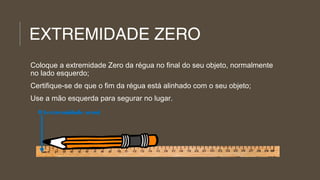 EXTREMIDADE ZERO
Coloque a extremidade Zero da régua no final do seu objeto, normalmente
no lado esquerdo;
Certifique-se de que o fim da régua está alinhado com o seu objeto;
Use a mão esquerda para segurar no lugar.
0 (extremidade zero)

 